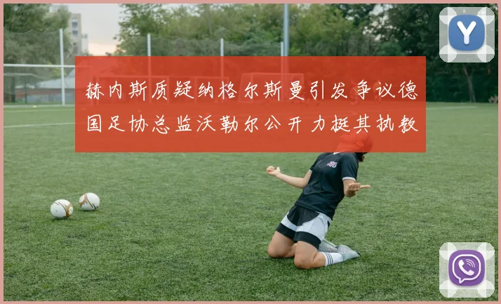 赫内斯质疑纳格尔斯曼引发争议德国足协总监沃勒尔公开力挺其执教表现