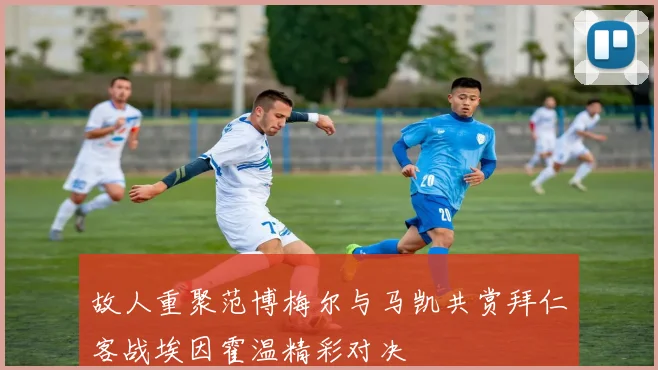 故人重聚范博梅尔与马凯共赏拜仁客战埃因霍温精彩对决