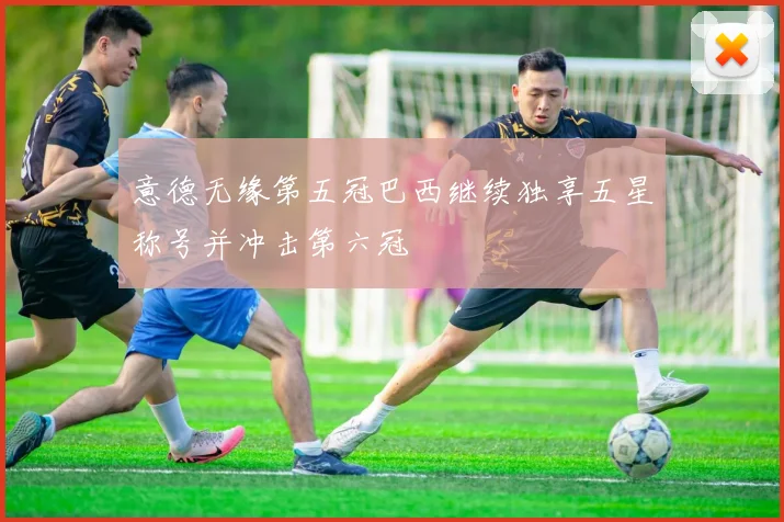 意德无缘第五冠巴西继续独享五星称号并冲击第六冠