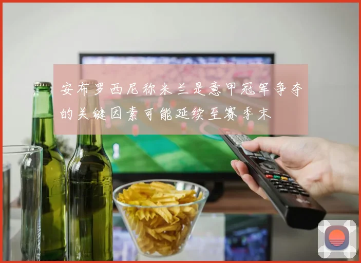 安布罗西尼称米兰是意甲冠军争夺的关键因素可能延续至赛季末