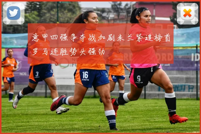 意甲四强争夺战加剧米兰紧追榜首罗马连胜势头强劲