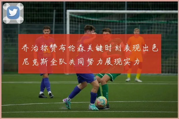 乔治称赞布伦森关键时刻表现出色尼克斯全队共同努力展现实力