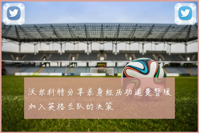 沃尔科特分享亲身经历劝道曼暂缓加入英格兰队的决策