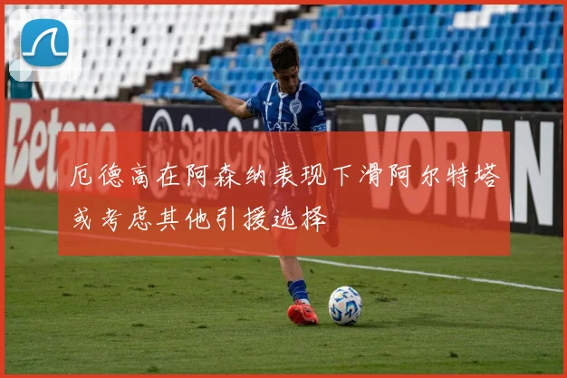 厄德高在阿森纳表现下滑阿尔特塔或考虑其他引援选择
