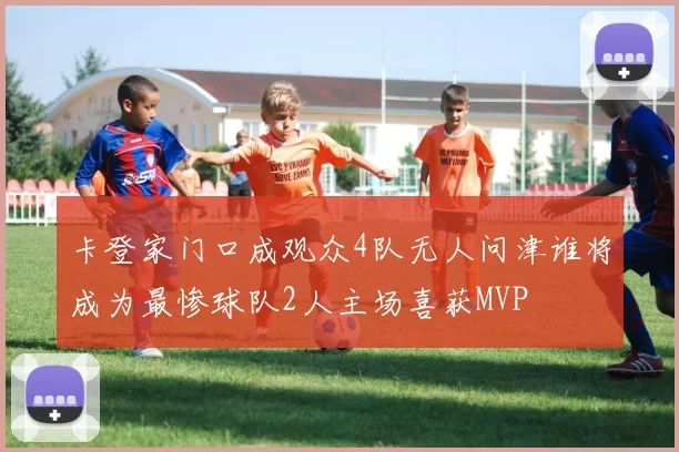 卡登家门口成观众4队无人问津谁将成为最惨球队2人主场喜获MVP