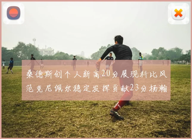 桑德斯创个人新高20分展现科比风范克尼佩尔稳定发挥贡献23分杨瀚森短短2分钟斩获4分