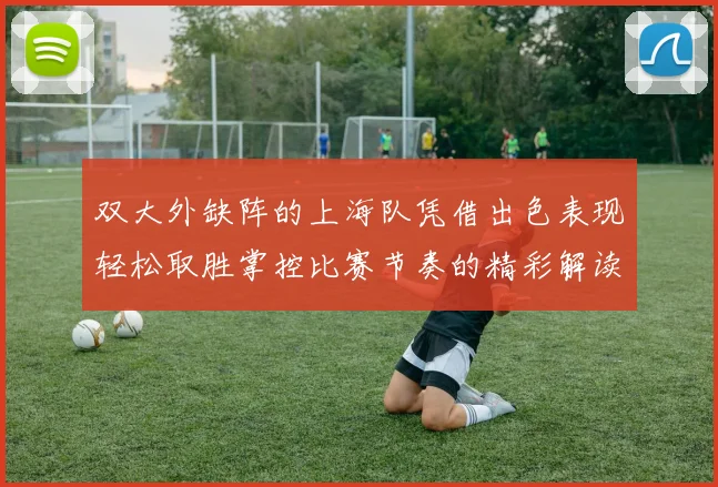 双大外缺阵的上海队凭借出色表现轻松取胜掌控比赛节奏的精彩解读