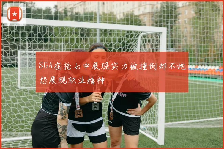SGA在抢七中展现实力被撞倒却不抱怨展现职业精神