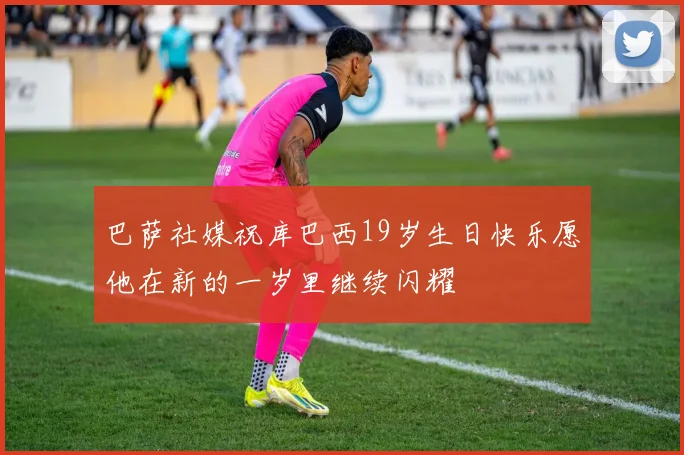 巴萨社媒祝库巴西19岁生日快乐愿他在新的一岁里继续闪耀