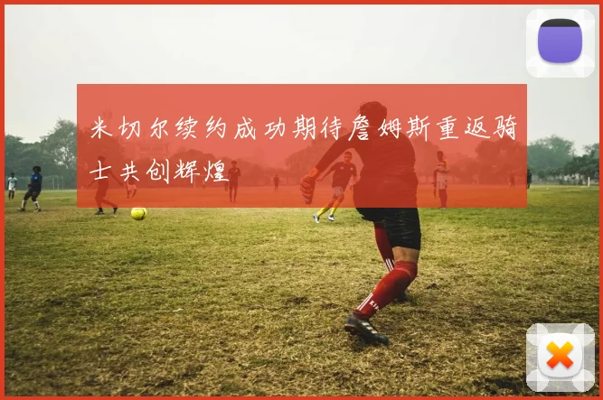 米切尔续约成功期待詹姆斯重返骑士共创辉煌