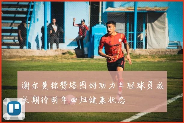 谢尔曼称赞塔图姆助力年轻球员成长期待明年回归健康状态