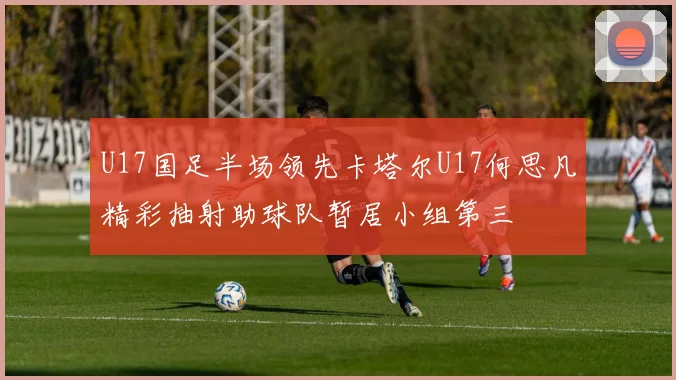 U17国足半场领先卡塔尔U17何思凡精彩抽射助球队暂居小组第三