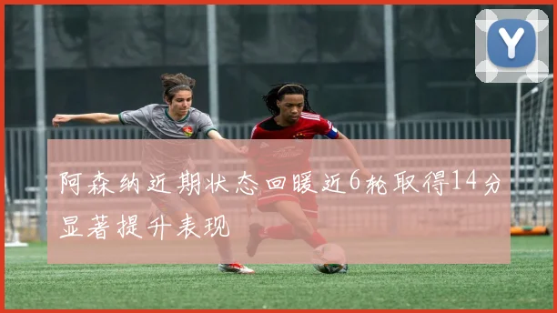 阿森纳近期状态回暖近6轮取得14分显著提升表现