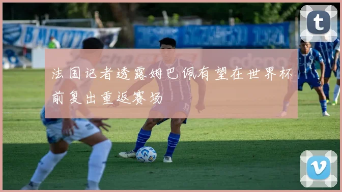法国记者透露姆巴佩有望在世界杯前复出重返赛场