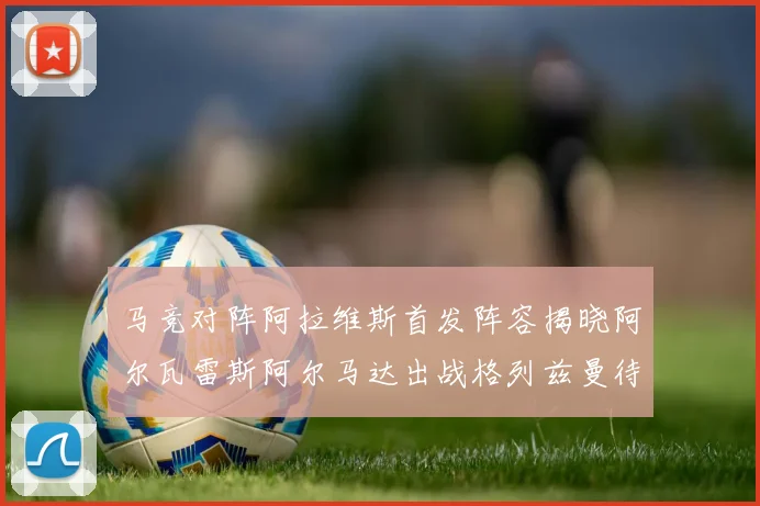 马竞对阵阿拉维斯首发阵容揭晓阿尔瓦雷斯阿尔马达出战格列兹曼待命