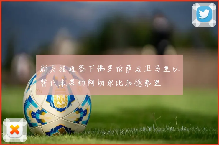 新月接近签下佛罗伦萨后卫马里以替代未果的阿切尔比和德弗里