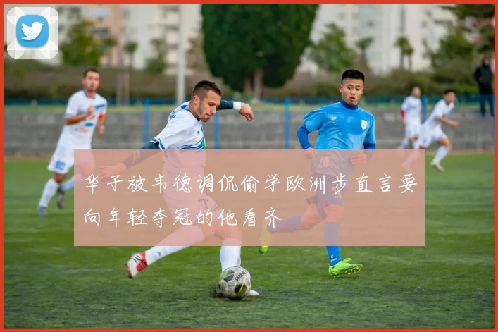 华子被韦德调侃偷学欧洲步直言要向年轻夺冠的他看齐