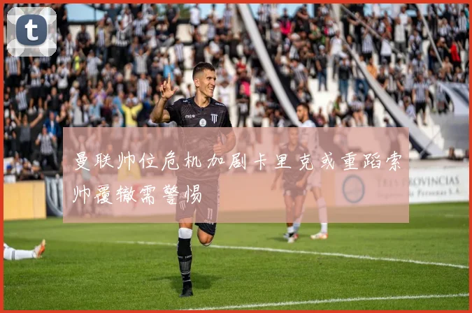 曼联帅位危机加剧卡里克或重蹈索帅覆辙需警惕