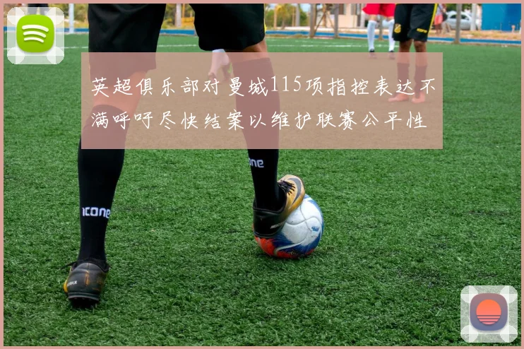 英超俱乐部对曼城115项指控表达不满呼吁尽快结案以维护联赛公平性
