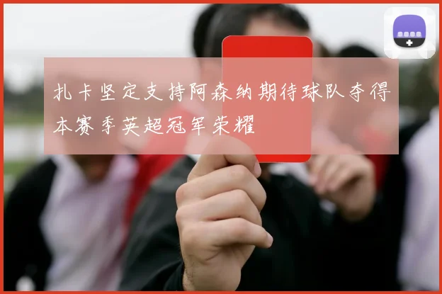 扎卡坚定支持阿森纳期待球队夺得本赛季英超冠军荣耀