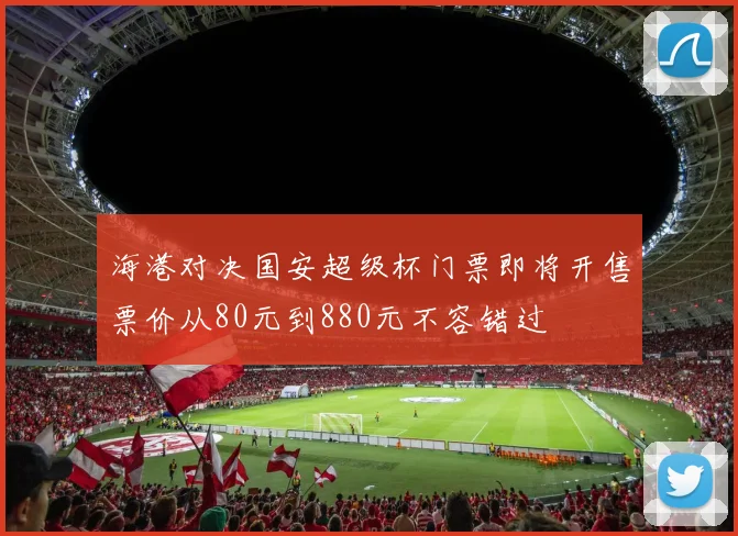 海港对决国安超级杯门票即将开售票价从80元到880元不容错过
