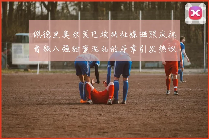 佩德里奥尔莫巴埃纳社媒晒照庆祝晋级八强甜蜜混乱的序章引发热议