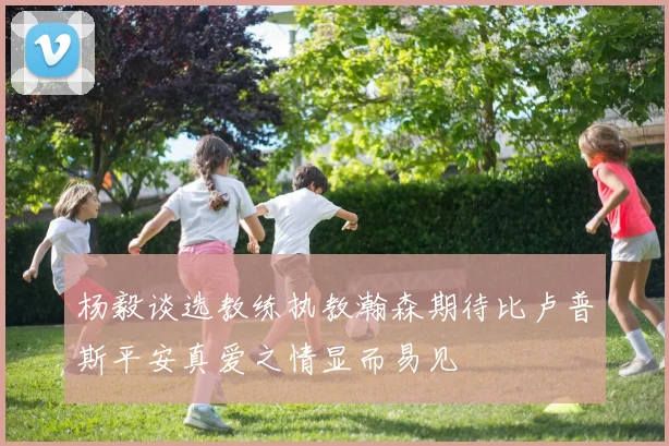 杨毅谈选教练执教瀚森期待比卢普斯平安真爱之情显而易见