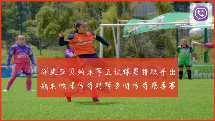 海皮亚贝纳永等五位球星将联手出战利物浦传奇对阵多特传奇慈善赛
