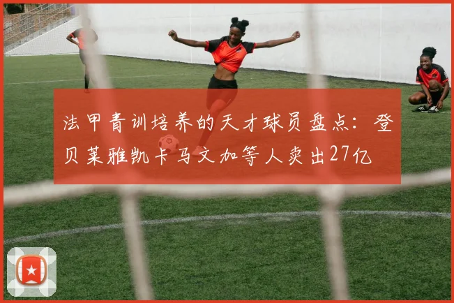 法甲青训培养的天才球员盘点：登贝莱雅凯卡马文加等人卖出27亿