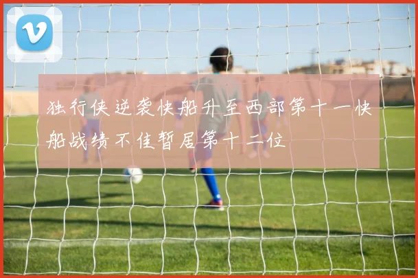 独行侠逆袭快船升至西部第十一快船战绩不佳暂居第十二位