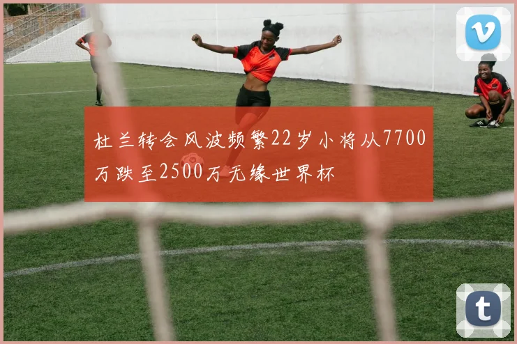 杜兰转会风波频繁22岁小将从7700万跌至2500万无缘世界杯