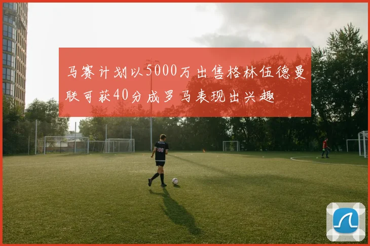 马赛计划以5000万出售格林伍德曼联可获40分成罗马表现出兴趣