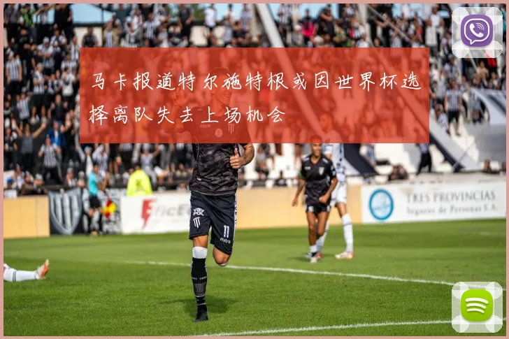 马卡报道特尔施特根或因世界杯选择离队失去上场机会