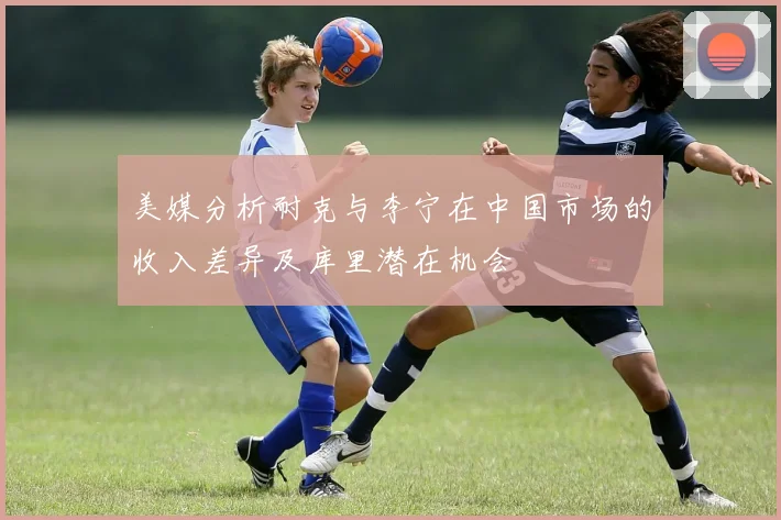 美媒分析耐克与李宁在中国市场的收入差异及库里潜在机会
