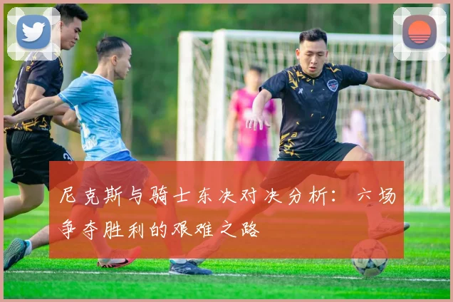 尼克斯与骑士东决对决分析：六场争夺胜利的艰难之路