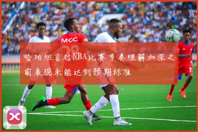 哈珀坦言对NBA比赛节奏理解加深之前表现未能达到预期标准