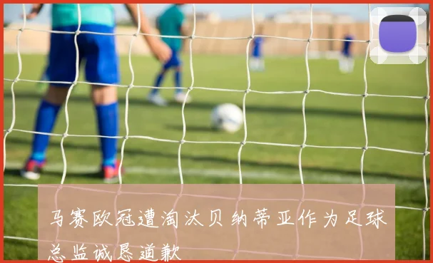 马赛欧冠遭淘汰贝纳蒂亚作为足球总监诚恳道歉