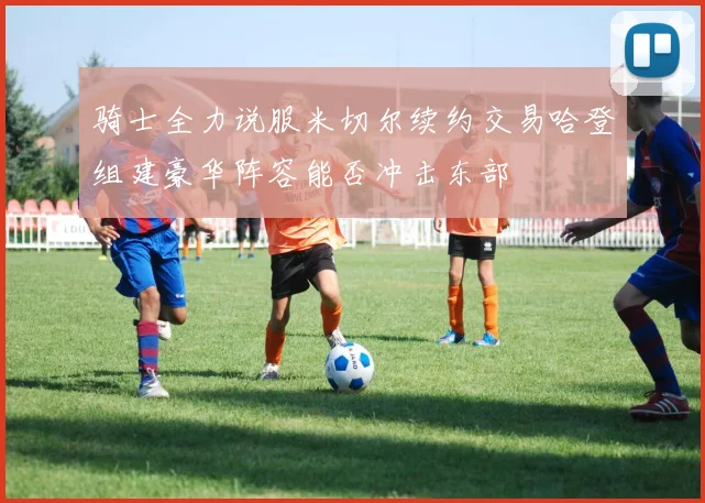 骑士全力说服米切尔续约交易哈登组建豪华阵容能否冲击东部
