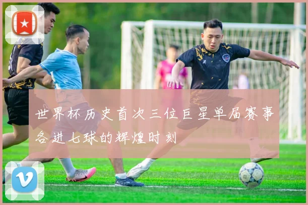 世界杯历史首次三位巨星单届赛事各进七球的辉煌时刻
