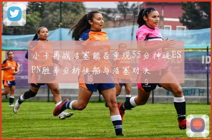 小卡再战活塞能否重现55分神迹ESPN胜率分析快船与活塞对决
