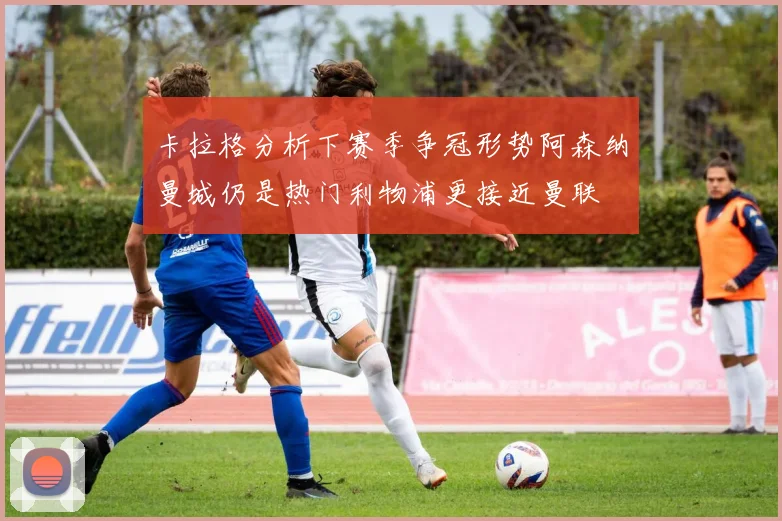 卡拉格分析下赛季争冠形势阿森纳曼城仍是热门利物浦更接近曼联